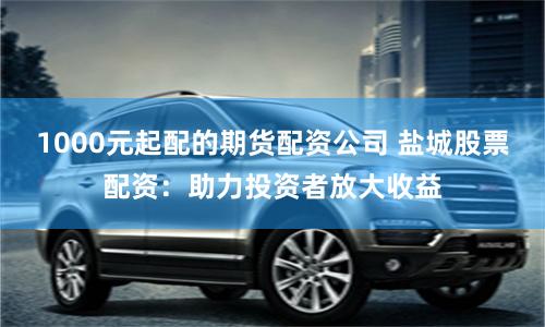 1000元起配的期貨配資公司 鹽城股票配資：助力投資者放大收益