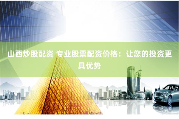 山西炒股配資 專業股票配資價格：讓您的投資更具優勢